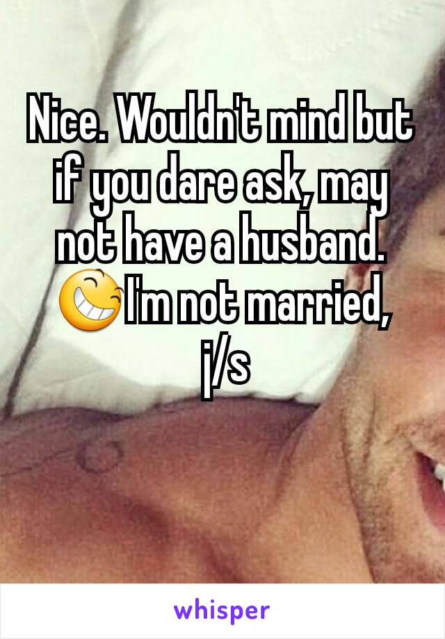 Nice. Wouldn't mind but if you dare ask, may not have a husband. 😆I'm not married,
 j/s