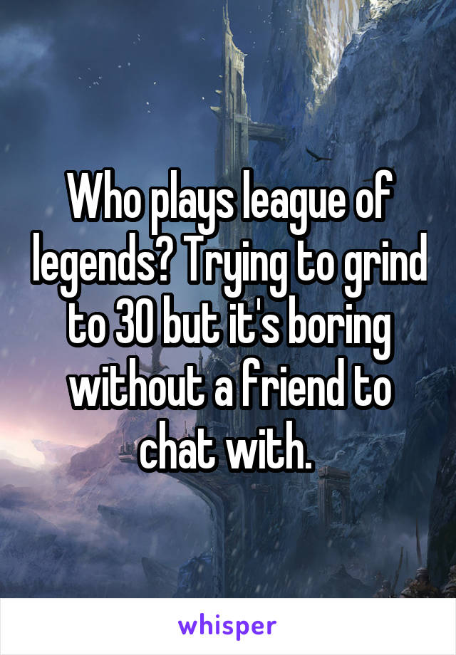 Who plays league of legends? Trying to grind to 30 but it's boring without a friend to chat with. 