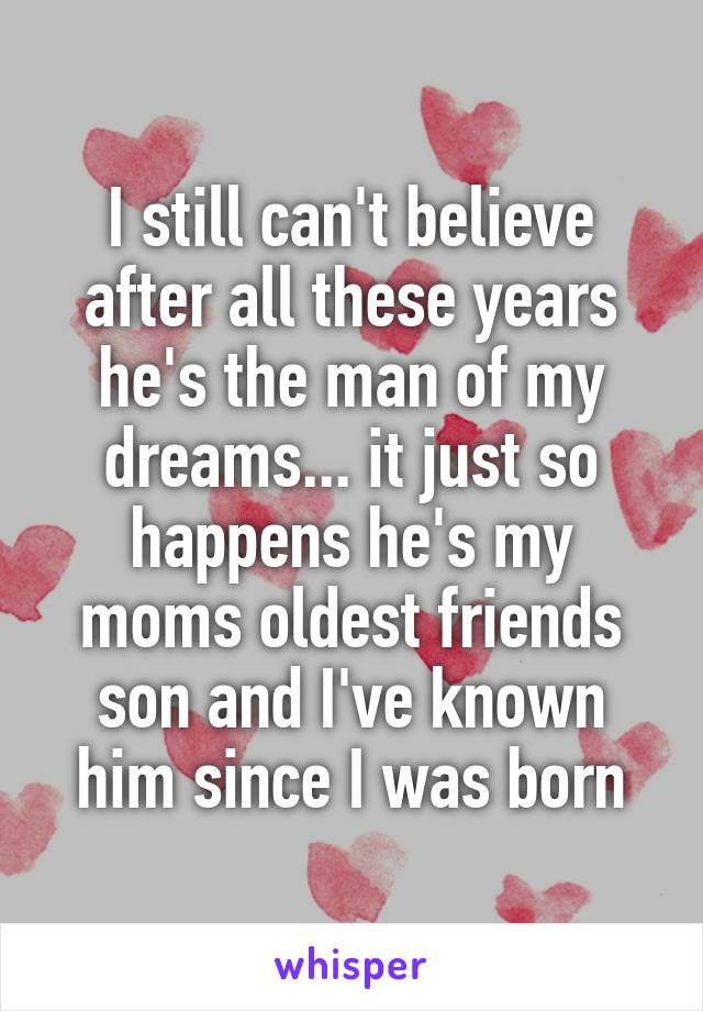 I still can't believe after all these years he's the man of my dreams... it just so happens he's my moms oldest friends son and I've known him since I was born