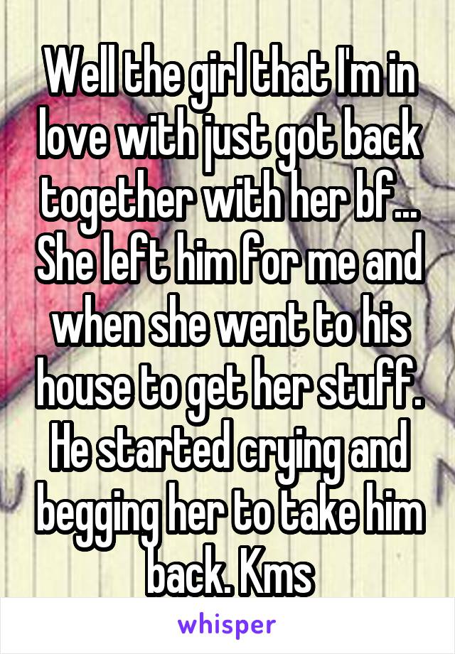 Well the girl that I'm in love with just got back together with her bf... She left him for me and when she went to his house to get her stuff. He started crying and begging her to take him back. Kms