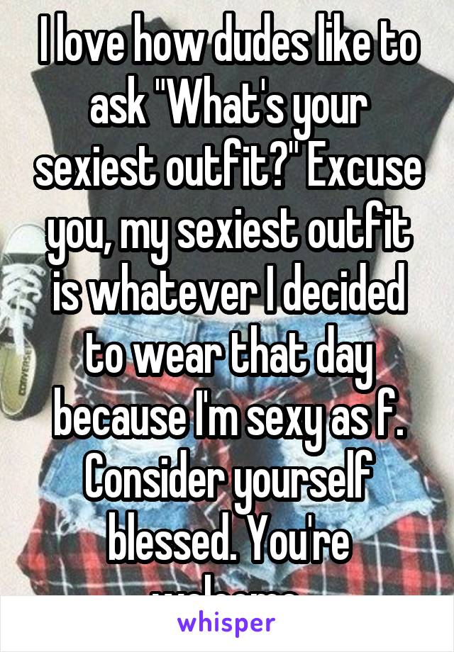 I love how dudes like to ask "What's your sexiest outfit?" Excuse you, my sexiest outfit is whatever I decided to wear that day because I'm sexy as f. Consider yourself blessed. You're welcome.