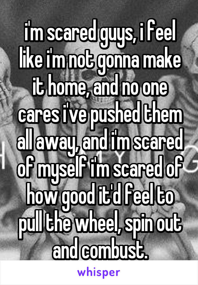 i'm scared guys, i feel like i'm not gonna make it home, and no one cares i've pushed them all away, and i'm scared of myself i'm scared of how good it'd feel to pull the wheel, spin out and combust.