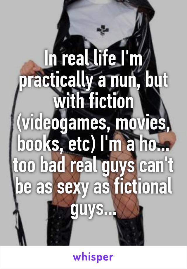 In real life I'm practically a nun, but with fiction (videogames, movies, books, etc) I'm a ho... too bad real guys can't be as sexy as fictional guys...