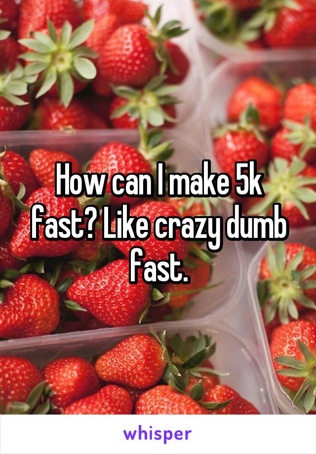 How can I make 5k fast? Like crazy dumb fast.