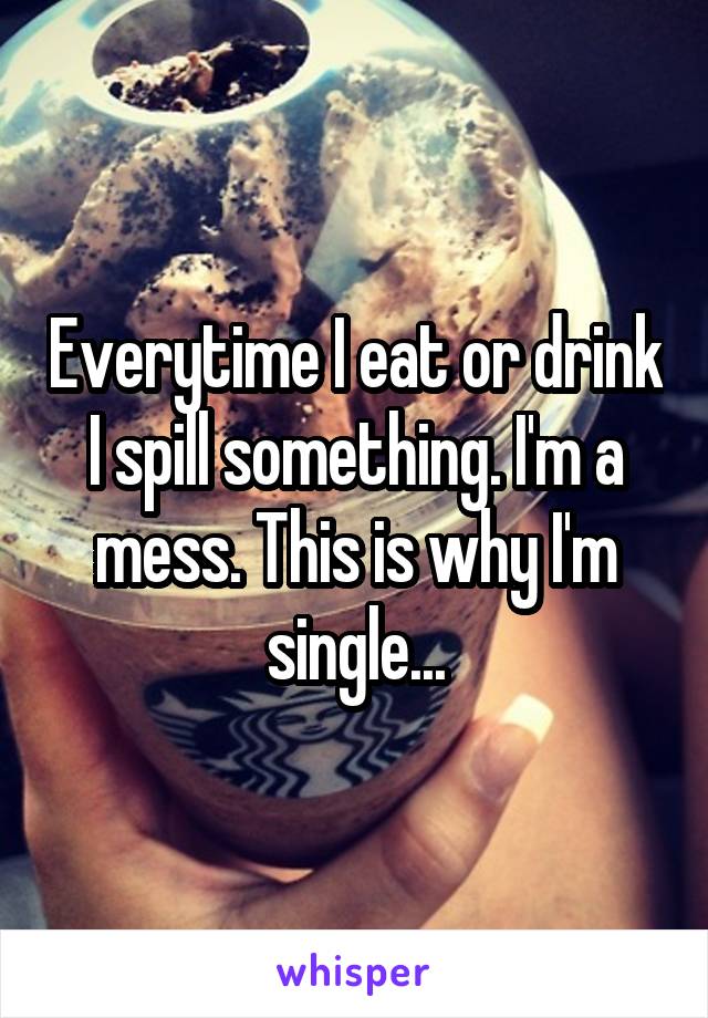 Everytime I eat or drink I spill something. I'm a mess. This is why I'm single...