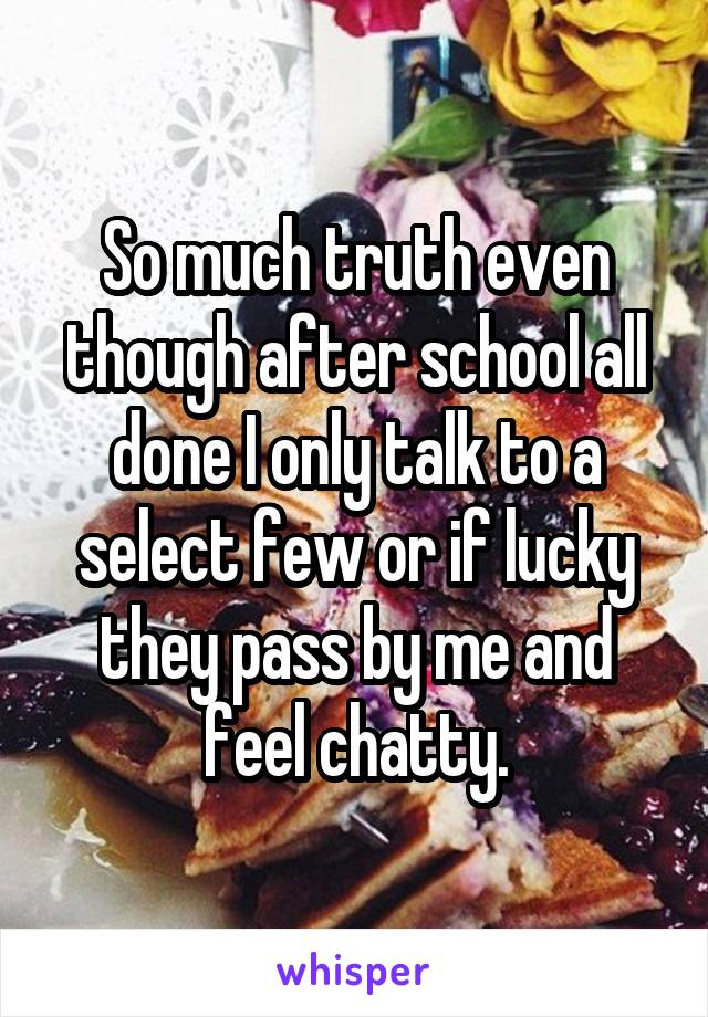 So much truth even though after school all done I only talk to a select few or if lucky they pass by me and feel chatty.