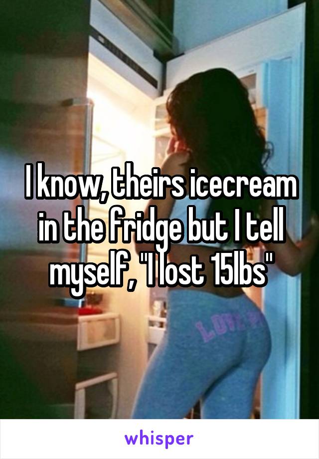 I know, theirs icecream in the fridge but I tell myself, "I lost 15lbs"