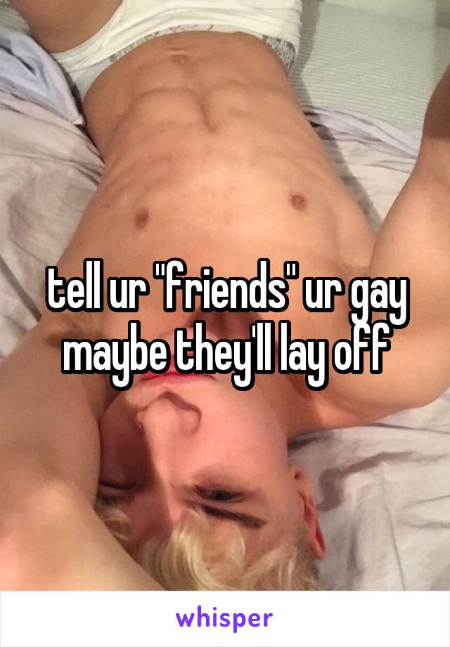 tell ur "friends" ur gay
maybe they'll lay off