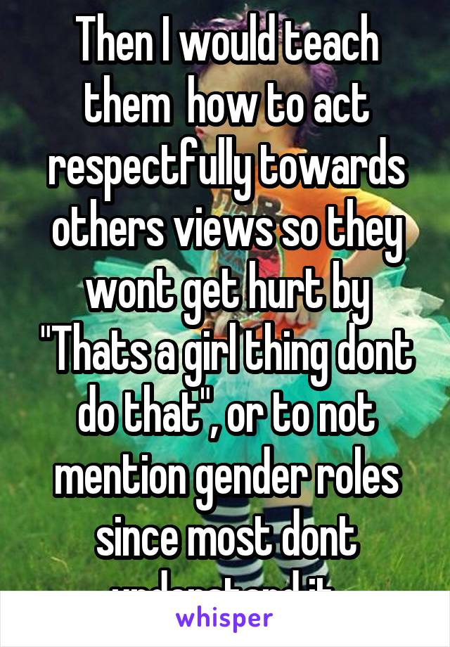 Then I would teach them  how to act respectfully towards others views so they wont get hurt by "Thats a girl thing dont do that", or to not mention gender roles since most dont understand it.