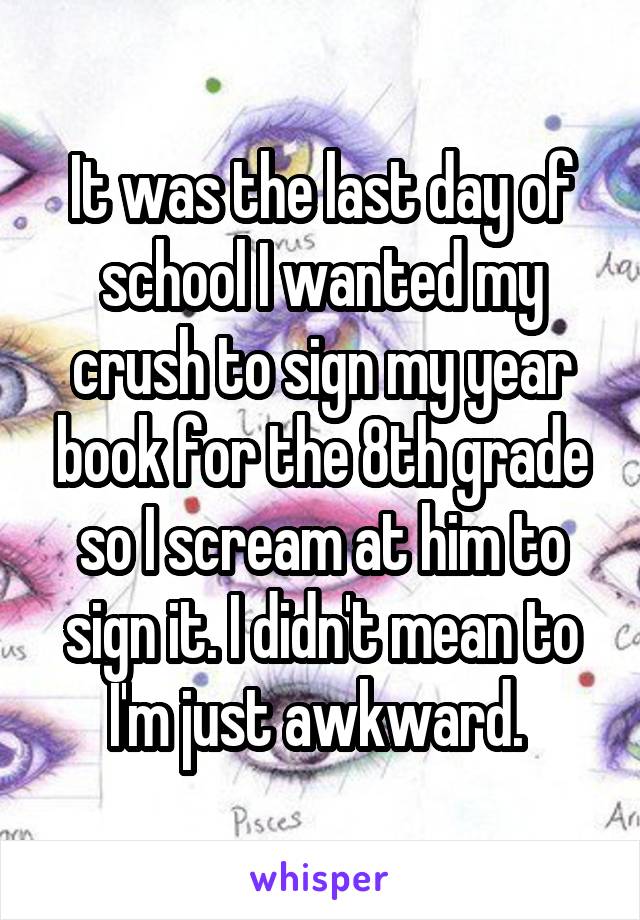 It was the last day of school I wanted my crush to sign my year book for the 8th grade so I scream at him to sign it. I didn't mean to I'm just awkward. 