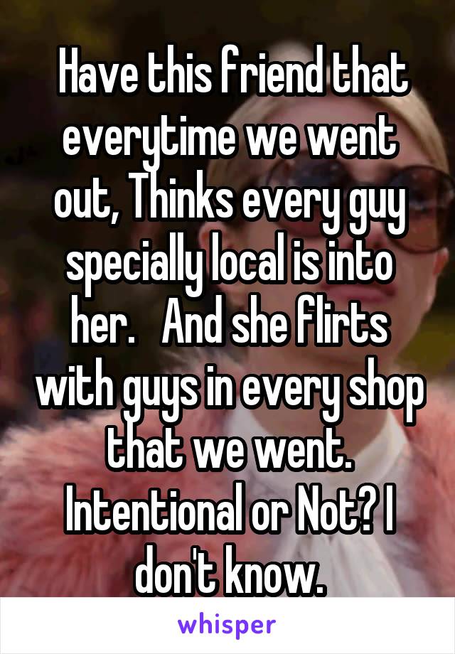  Have this friend that everytime we went out, Thinks every guy specially local is into her.   And she flirts with guys in every shop that we went. Intentional or Not? I don't know.