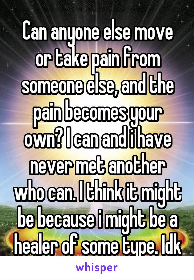 Can anyone else move or take pain from someone else, and the pain becomes your own? I can and i have never met another who can. I think it might be because i might be a healer of some type. Idk