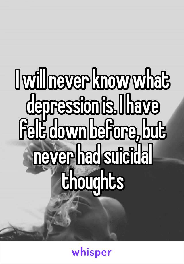 I will never know what depression is. I have felt down before, but never had suicidal thoughts