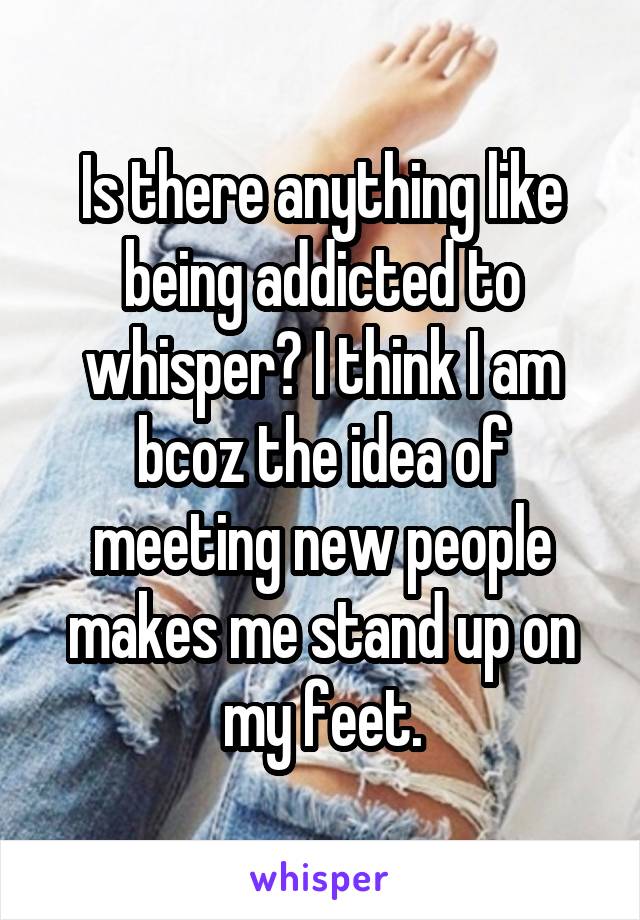 Is there anything like being addicted to whisper? I think I am bcoz the idea of meeting new people makes me stand up on my feet.