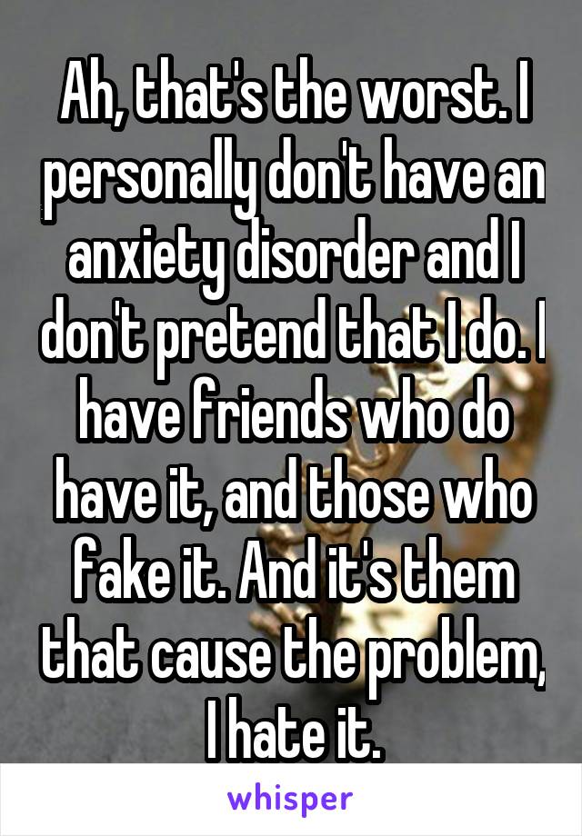 Ah, that's the worst. I personally don't have an anxiety disorder and I don't pretend that I do. I have friends who do have it, and those who fake it. And it's them that cause the problem, I hate it.