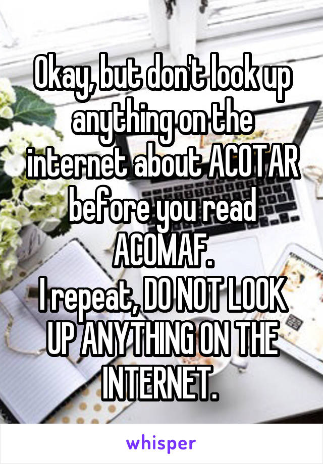 Okay, but don't look up anything on the internet about ACOTAR before you read ACOMAF.
I repeat, DO NOT LOOK UP ANYTHING ON THE INTERNET. 