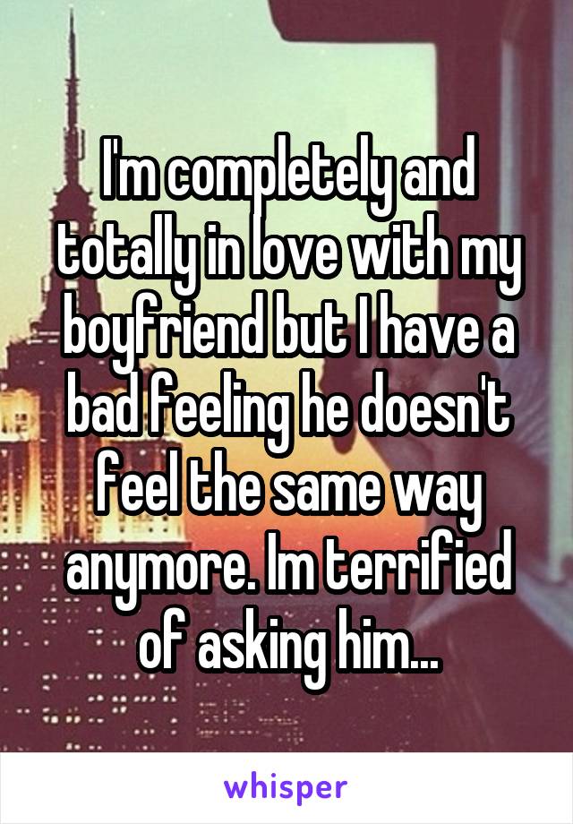 I'm completely and totally in love with my boyfriend but I have a bad feeling he doesn't feel the same way anymore. Im terrified of asking him...