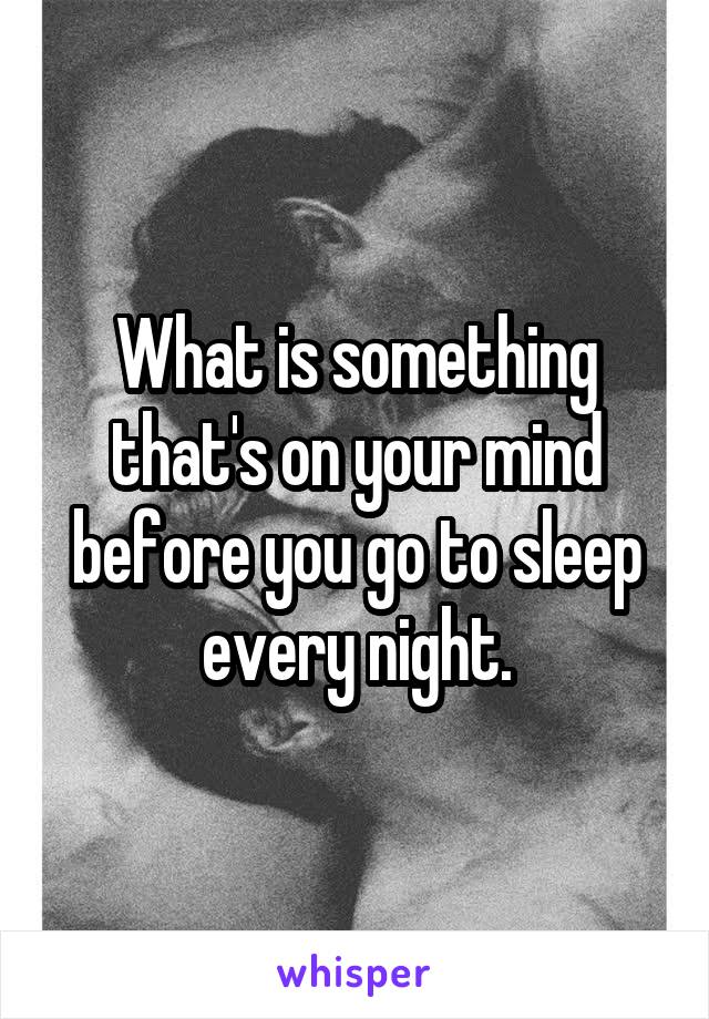 What is something that's on your mind before you go to sleep every night.