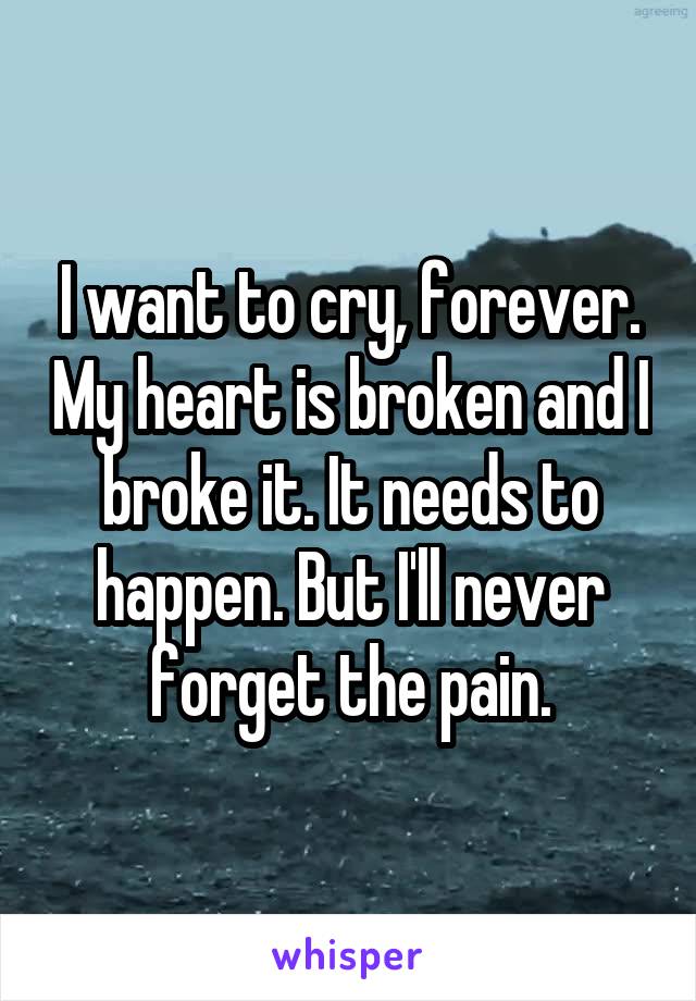 I want to cry, forever. My heart is broken and I broke it. It needs to happen. But I'll never forget the pain.