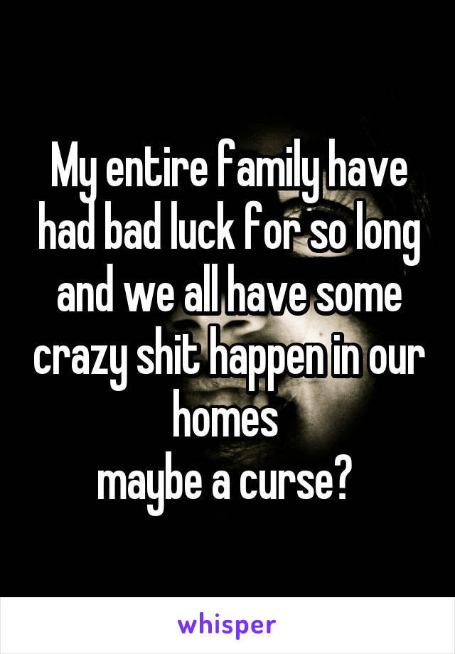 My entire family have had bad luck for so long and we all have some crazy shit happen in our homes 
maybe a curse? 