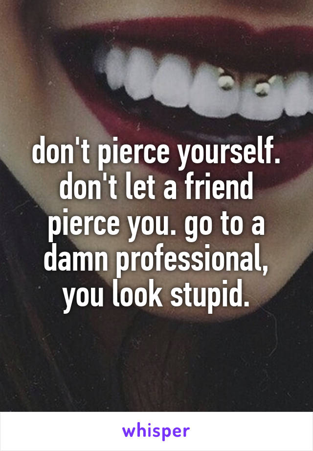 don't pierce yourself. don't let a friend pierce you. go to a damn professional, you look stupid.