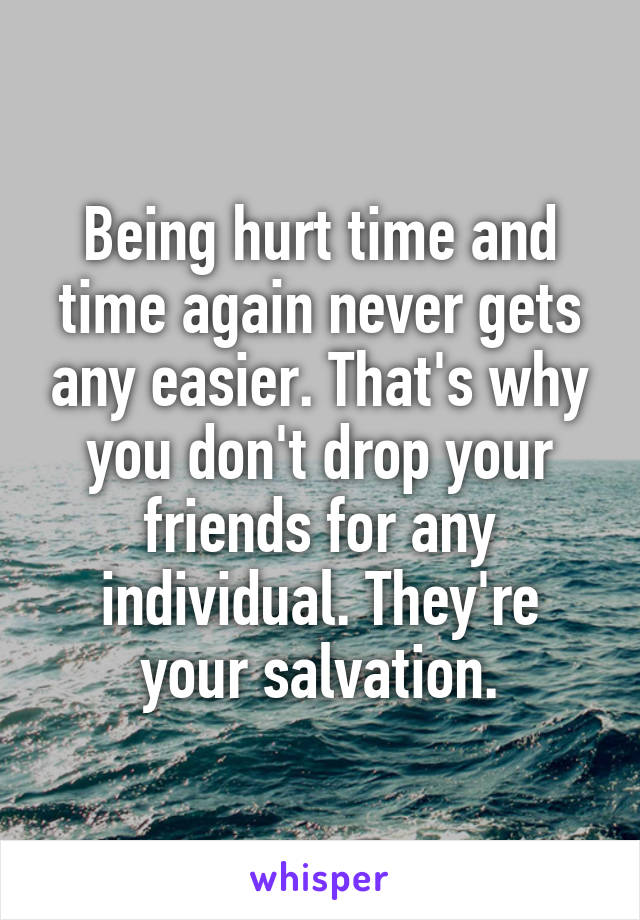 Being hurt time and time again never gets any easier. That's why you don't drop your friends for any individual. They're your salvation.