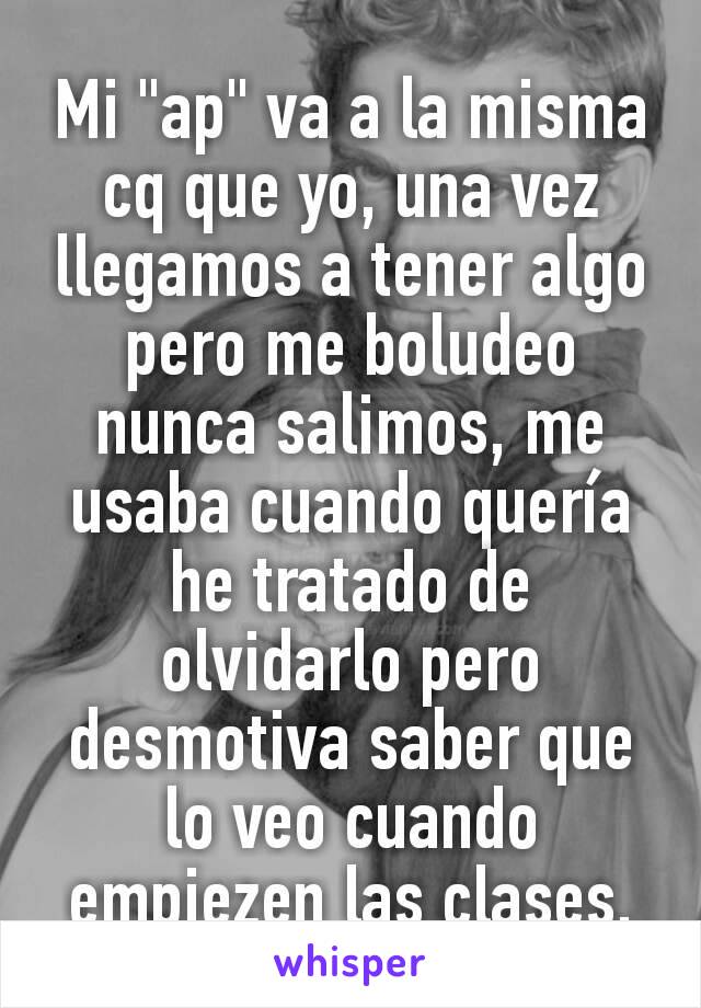 Mi "ap" va a la misma cq que yo, una vez llegamos a tener algo pero me boludeo nunca salimos, me usaba cuando quería he tratado de olvidarlo pero desmotiva saber que lo veo cuando empiezen las clases.