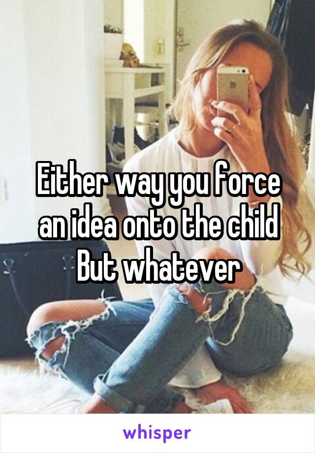 Either way you force an idea onto the child
But whatever