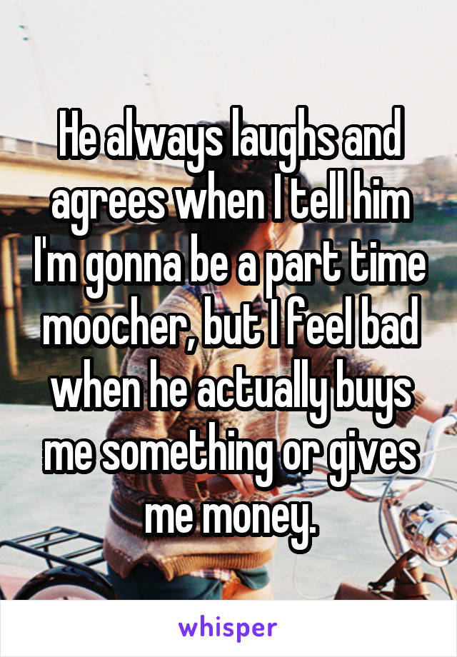 He always laughs and agrees when I tell him I'm gonna be a part time moocher, but I feel bad when he actually buys me something or gives me money.