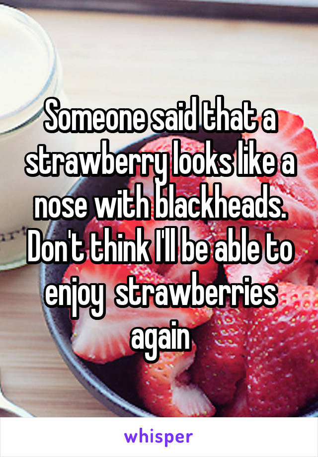 Someone said that a strawberry looks like a nose with blackheads. Don't think I'll be able to enjoy  strawberries again