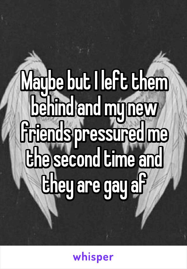 Maybe but I left them behind and my new friends pressured me the second time and they are gay af