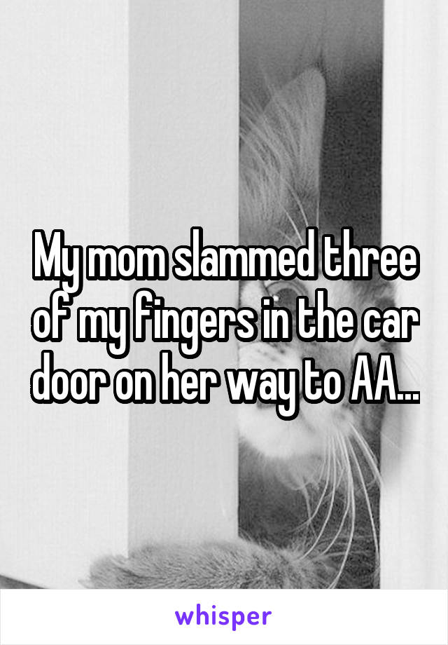 My mom slammed three of my fingers in the car door on her way to AA...