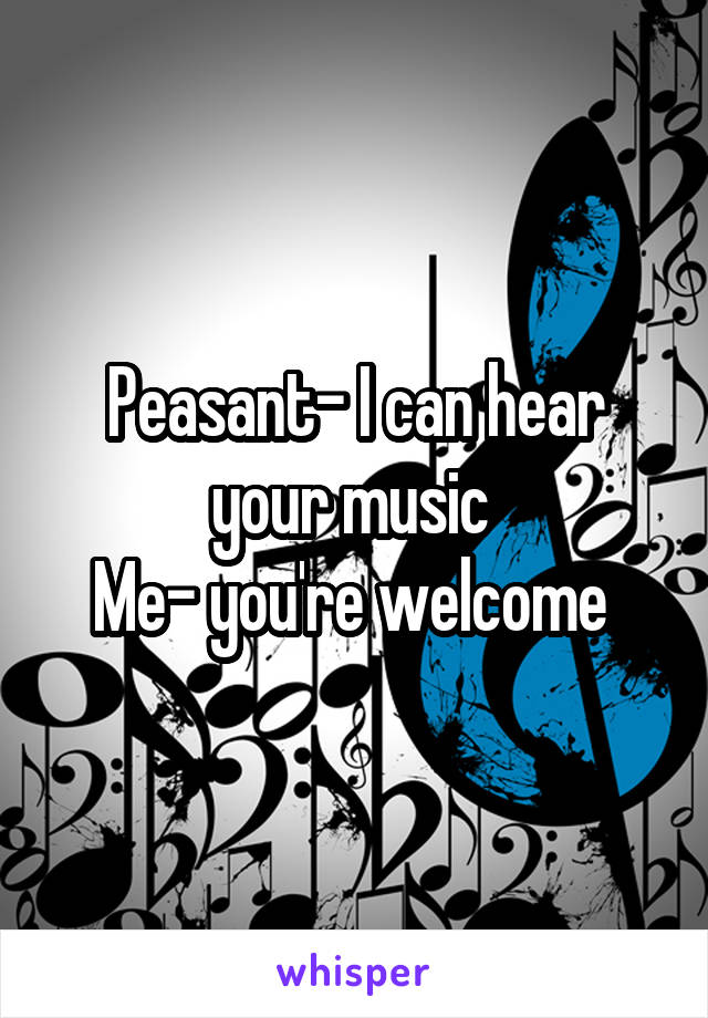 Peasant- I can hear your music 
Me- you're welcome 