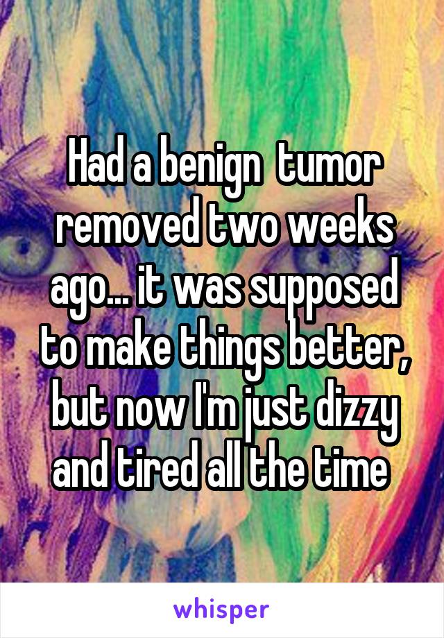 Had a benign  tumor removed two weeks ago... it was supposed to make things better, but now I'm just dizzy and tired all the time 