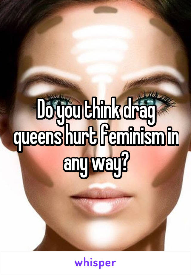 Do you think drag queens hurt feminism in any way?