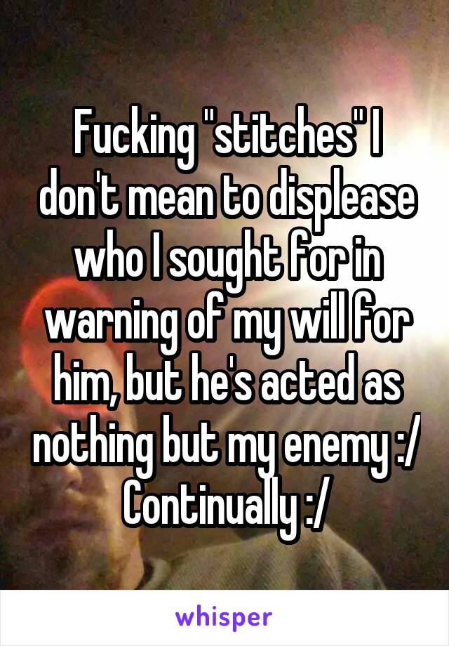 Fucking "stitches" I don't mean to displease who I sought for in warning of my will for him, but he's acted as nothing but my enemy :/
Continually :/