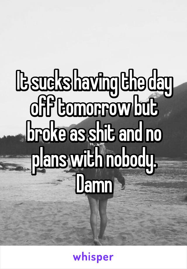 It sucks having the day off tomorrow but broke as shit and no plans with nobody. Damn