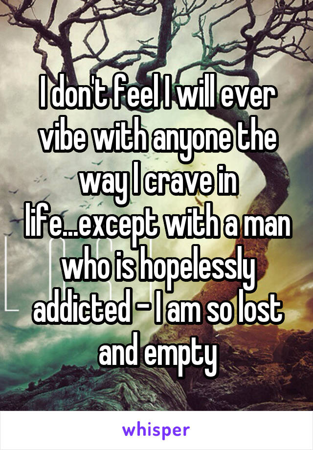 I don't feel I will ever vibe with anyone the way I crave in life...except with a man who is hopelessly addicted - I am so lost and empty