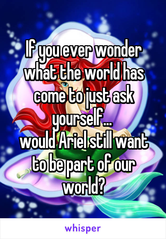 If you ever wonder what the world has come to just ask yourself... 
would Ariel still want to be part of our world?