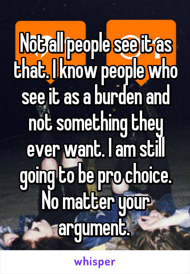 Not all people see it as that. I know people who see it as a burden and not something they ever want. I am still going to be pro choice. No matter your argument. 