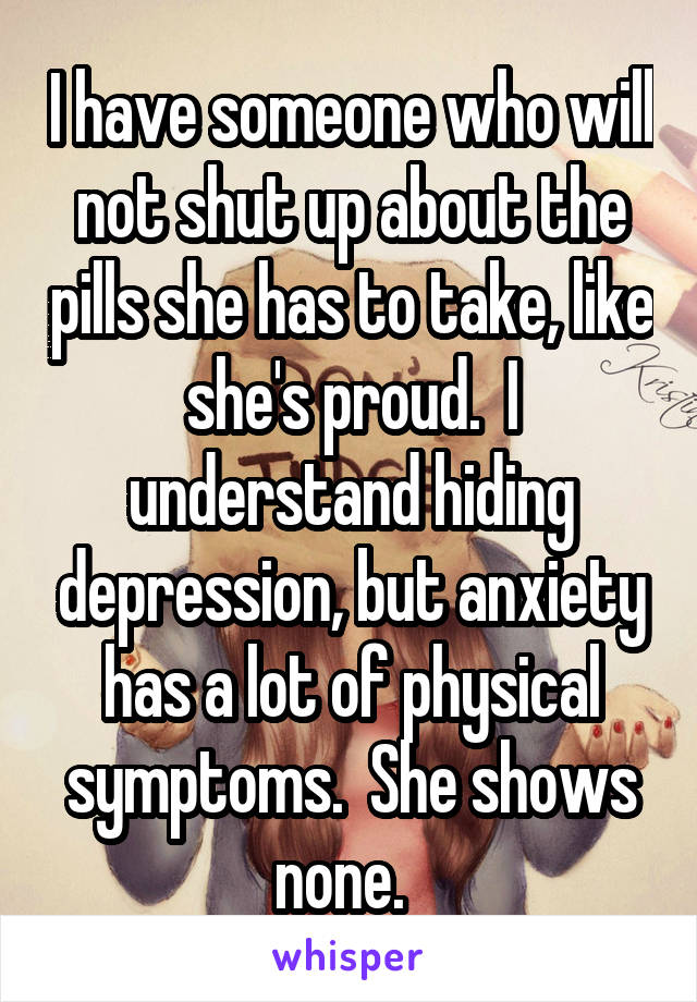 I have someone who will not shut up about the pills she has to take, like she's proud.  I understand hiding depression, but anxiety has a lot of physical symptoms.  She shows none.  