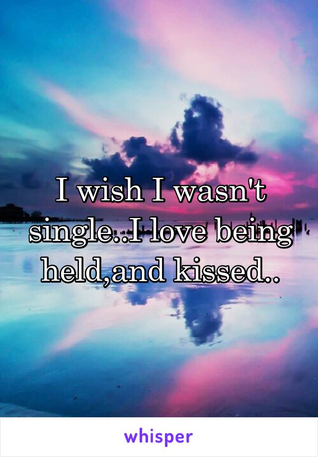 I wish I wasn't single..I love being held,and kissed..