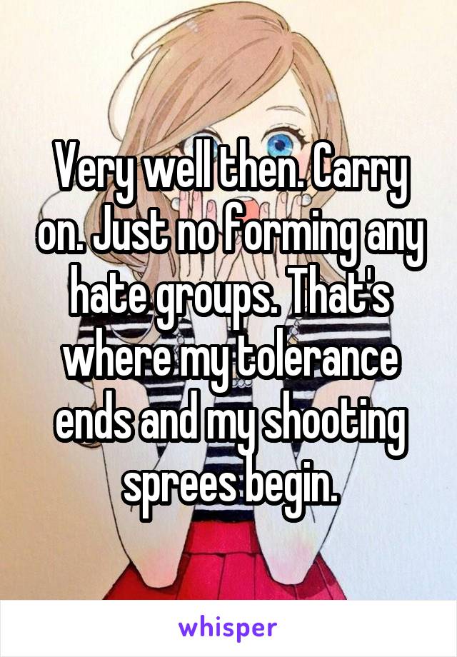 Very well then. Carry on. Just no forming any hate groups. That's where my tolerance ends and my shooting sprees begin.