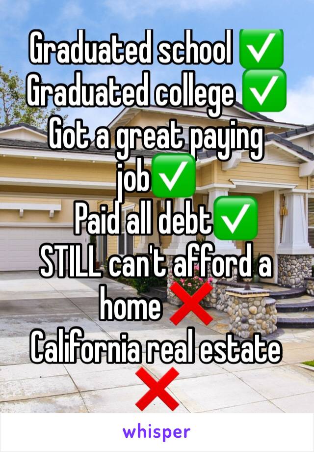 Graduated school ✅
Graduated college ✅
Got a great paying job✅
   Paid all debt✅
STILL can't afford a home ❌
California real estate ❌