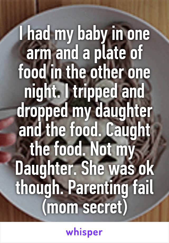 I had my baby in one arm and a plate of food in the other one night. I tripped and dropped my daughter and the food. Caught the food. Not my  Daughter. She was ok though. Parenting fail (mom secret)