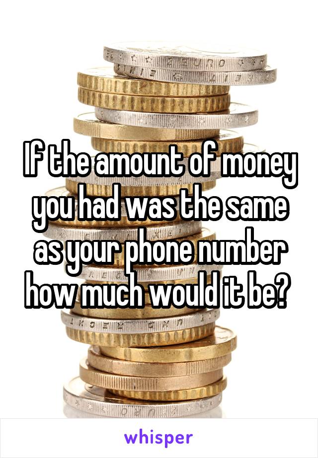 If the amount of money you had was the same as your phone number how much would it be? 