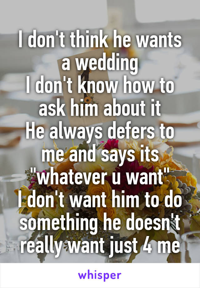 I don't think he wants a wedding
I don't know how to ask him about it
He always defers to me and says its "whatever u want"
I don't want him to do something he doesn't really want just 4 me