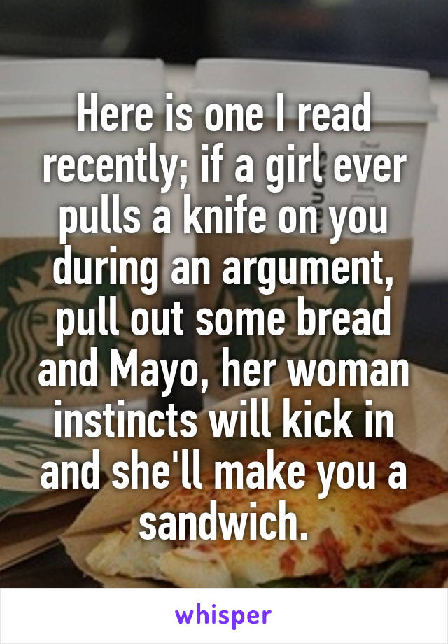 Here is one I read recently; if a girl ever pulls a knife on you during an argument, pull out some bread and Mayo, her woman instincts will kick in and she'll make you a sandwich.