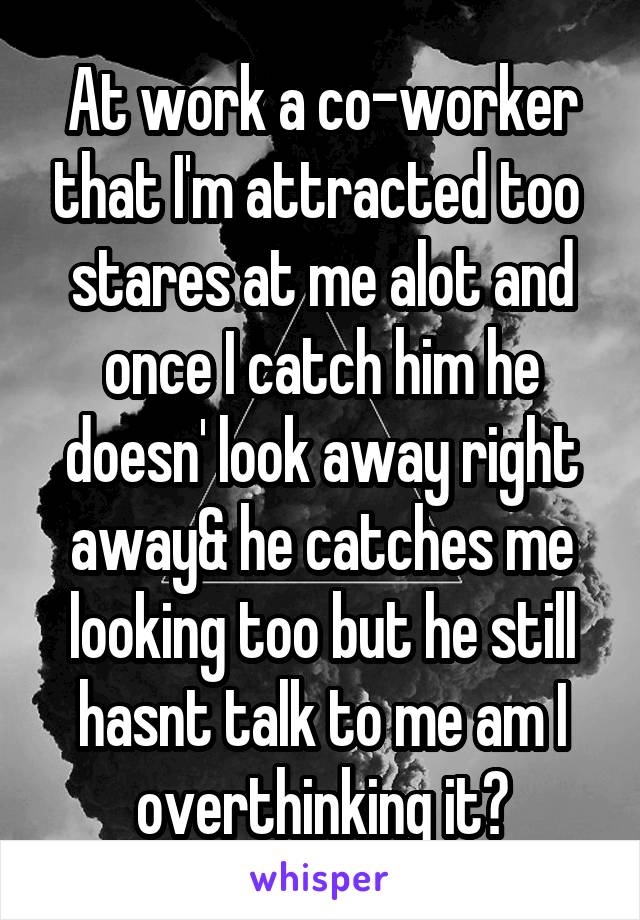 At work a co-worker that I'm attracted too  stares at me alot and once I catch him he doesn' look away right away& he catches me looking too but he still hasnt talk to me am I overthinking it?