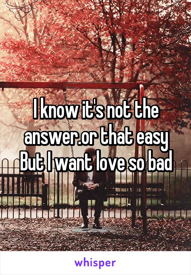 I know it's not the answer.or that easy
But I want love so bad